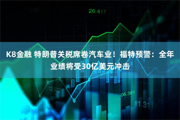 K8金融 特朗普关税席卷汽车业！福特预警：全年业绩将受30亿美元冲击