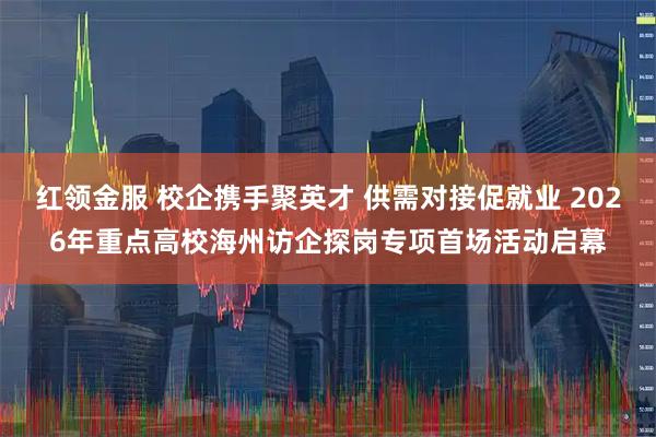 红领金服 校企携手聚英才 供需对接促就业 2026年重点高校海州访企探岗专项首场活动启幕