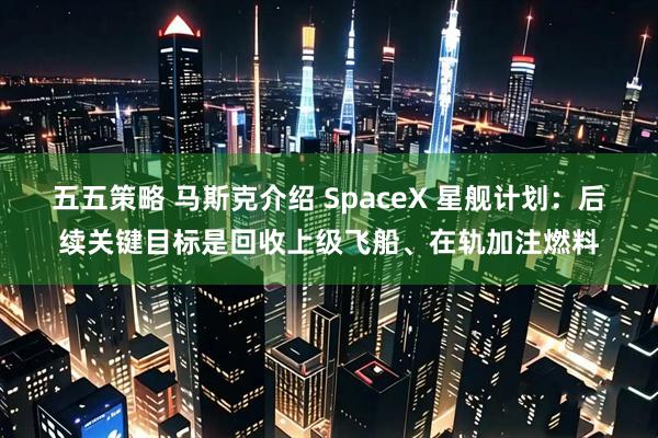 五五策略 马斯克介绍 SpaceX 星舰计划：后续关键目标是回收上级飞船、在轨加注燃料
