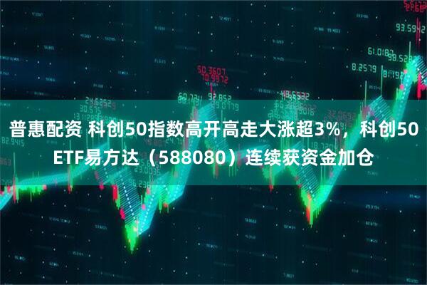 普惠配资 科创50指数高开高走大涨超3%，科创50ETF易方达（588080）连续获资金加仓