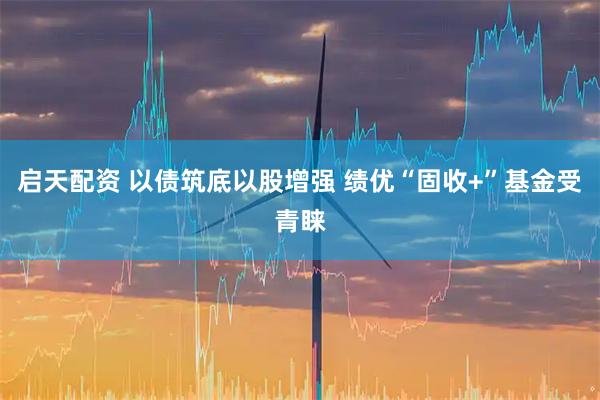 启天配资 以债筑底以股增强 绩优“固收+”基金受青睐