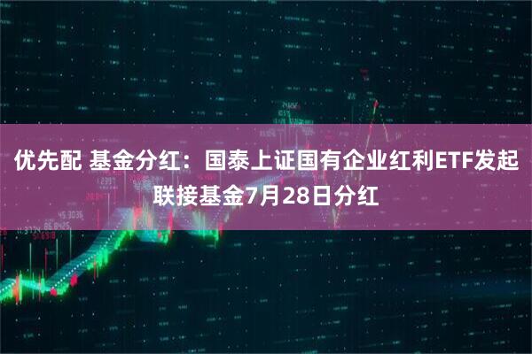 优先配 基金分红：国泰上证国有企业红利ETF发起联接基金7月28日分红