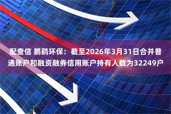 配查信 鹏鹞环保：截至2026年3月31日合并普通账户和融资融券信用账户持有人数为32249户