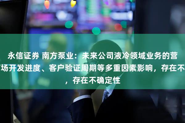 永信证券 南方泵业：未来公司液冷领域业务的营收受市场开发进度、客户验证周期等多重因素影响，存在不确定性
