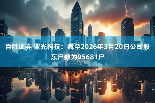 百胜证券 亚光科技：截至2026年3月20日公司股东户数为95681户