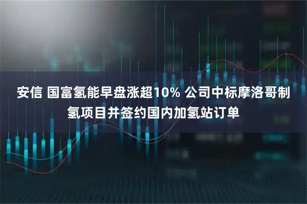 安信 国富氢能早盘涨超10% 公司中标摩洛哥制氢项目并签约国内加氢站订单